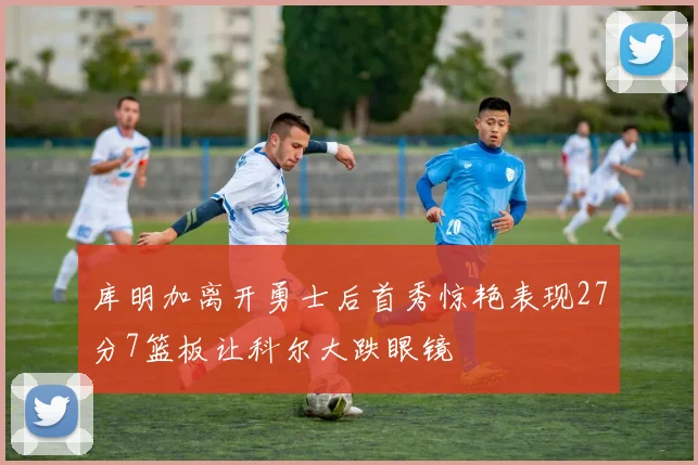 库明加离开勇士后首秀惊艳表现27分7篮板让科尔大跌眼镜