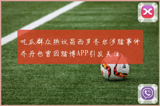 吃瓜群众热议昌西罗齐尔涉赌事件乔丹也曾因赌博APP引发关注