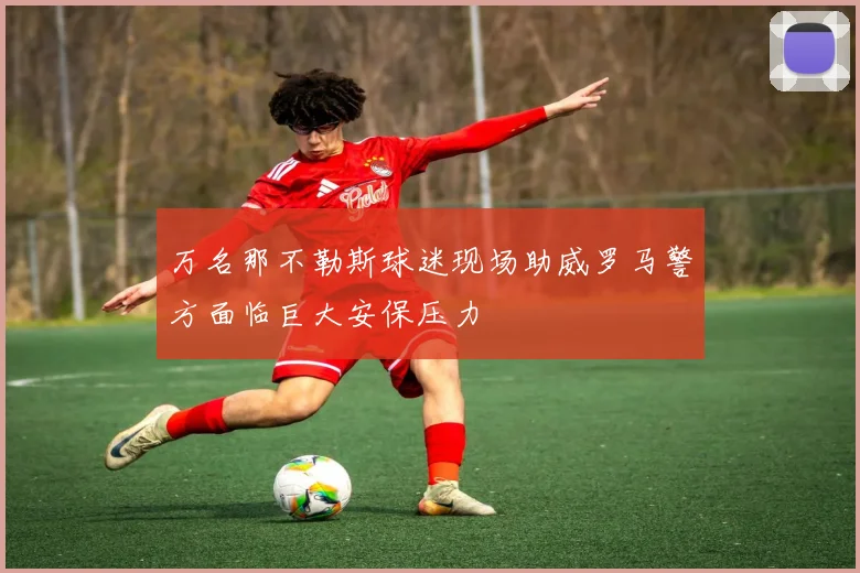 万名那不勒斯球迷现场助威罗马警方面临巨大安保压力