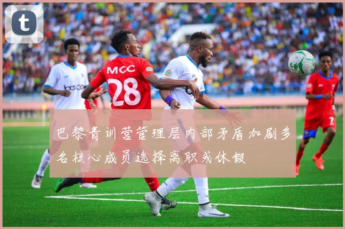 巴黎青训营管理层内部矛盾加剧多名核心成员选择离职或休假