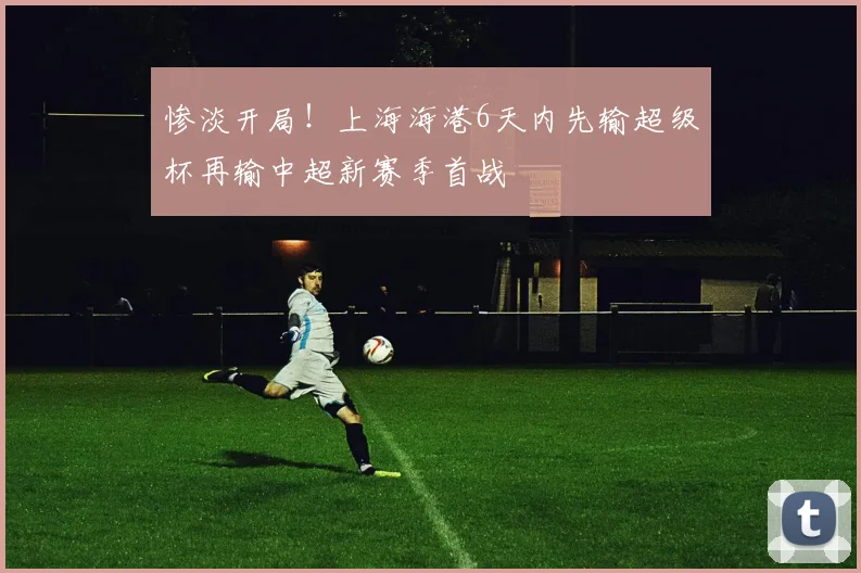 惨淡开局！上海海港6天内先输超级杯再输中超新赛季首战