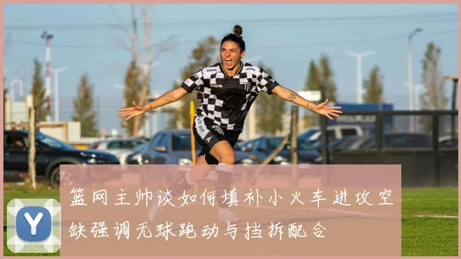 篮网主帅谈如何填补小火车进攻空缺强调无球跑动与挡拆配合