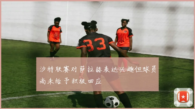 沙特联赛对萨拉赫表达兴趣但球员尚未给予积极回应