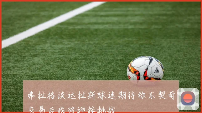 弗拉格谈达拉斯球迷期待称东契奇交易后我将迎接挑战