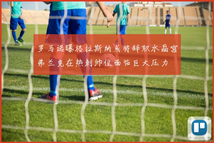 罗马诺曝格拉斯纳或将辞职水晶宫弗兰克在热刺帅位面临巨大压力