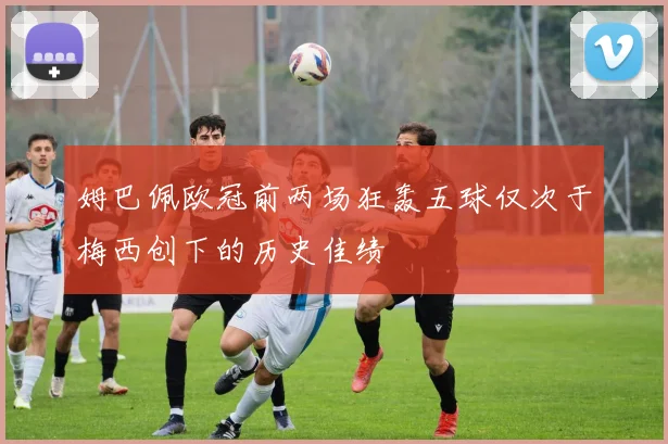 姆巴佩欧冠前两场狂轰五球仅次于梅西创下的历史佳绩