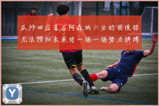 瓜帅回应落后阿森纳六分的困境称无法预知未来将一场一场努力拼搏