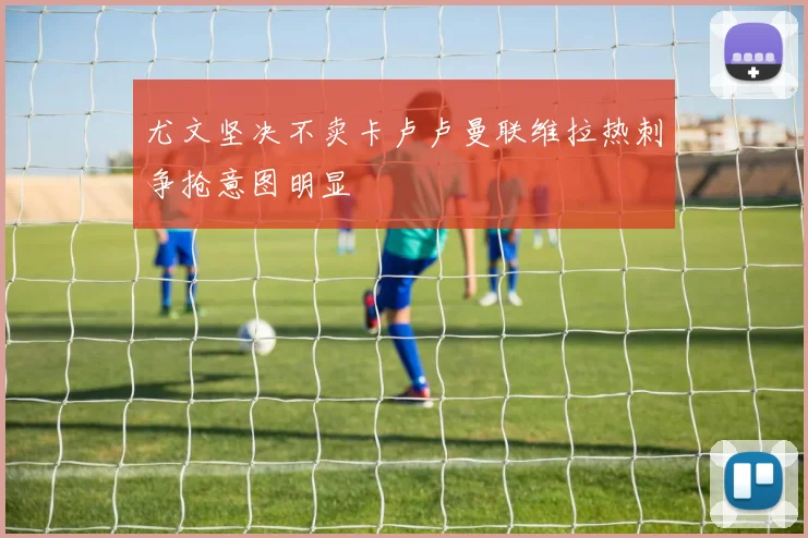 尤文坚决不卖卡卢卢曼联维拉热刺争抢意图明显