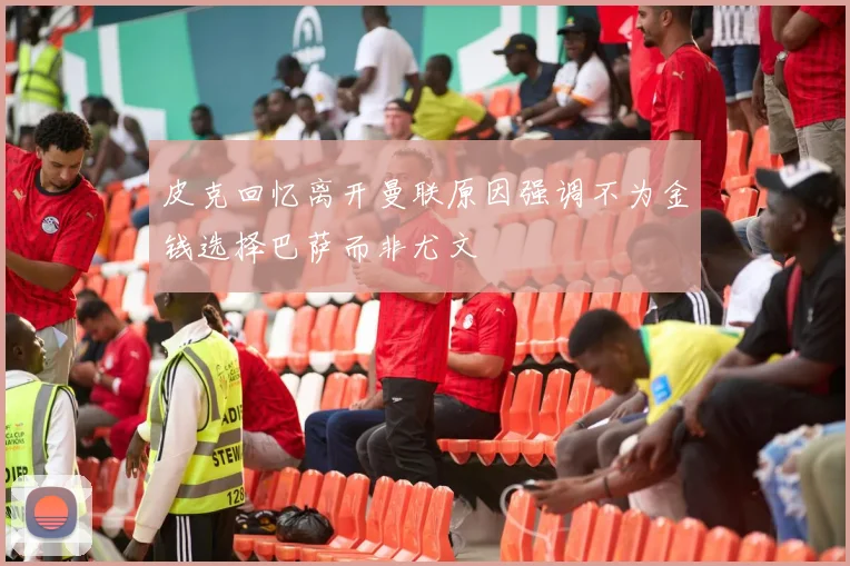 皮克回忆离开曼联原因强调不为金钱选择巴萨而非尤文