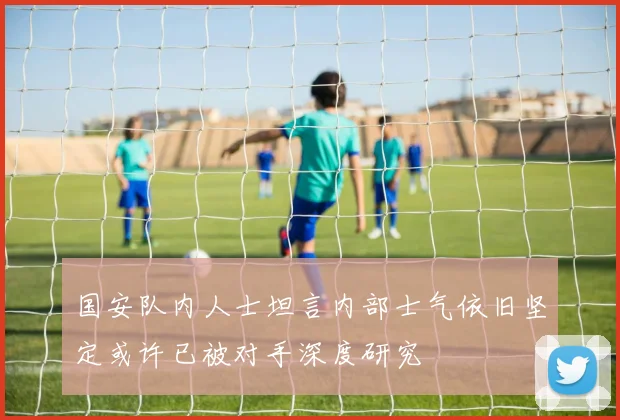 国安队内人士坦言内部士气依旧坚定或许已被对手深度研究