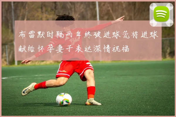 布雷默时隔两年终破进球荒将进球献给怀孕妻子表达深情祝福