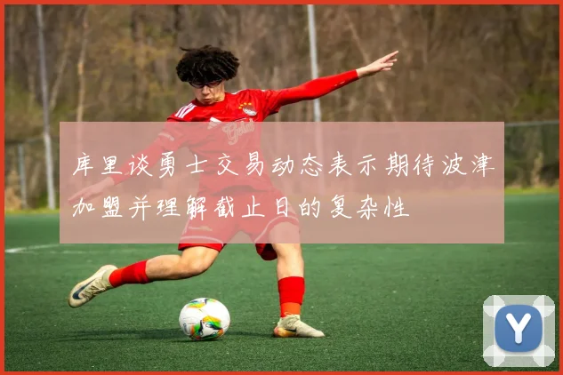 库里谈勇士交易动态表示期待波津加盟并理解截止日的复杂性