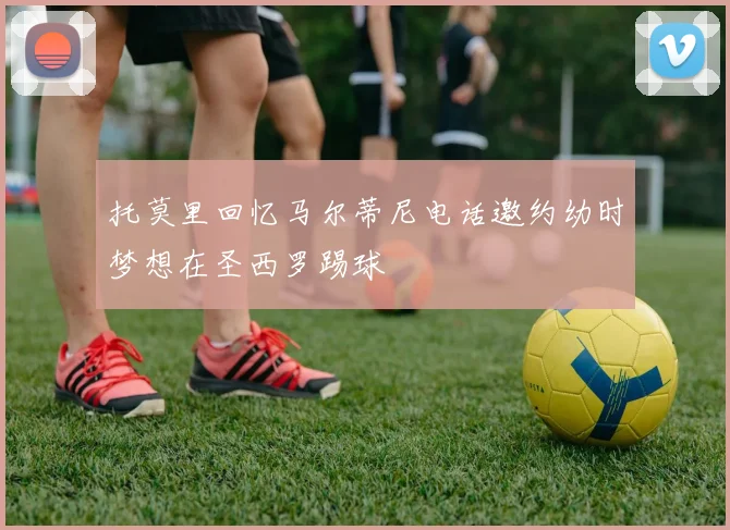 托莫里回忆马尔蒂尼电话邀约幼时梦想在圣西罗踢球