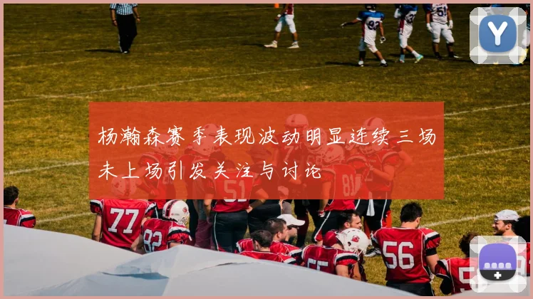 杨瀚森赛季表现波动明显连续三场未上场引发关注与讨论