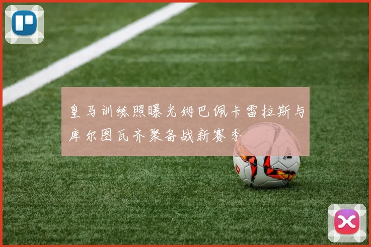 皇马训练照曝光姆巴佩卡雷拉斯与库尔图瓦齐聚备战新赛季