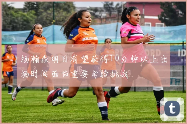 杨瀚森明日有望获得10分钟以上出场时间面临重要考验挑战