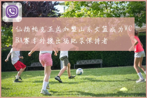 仙扬帕克正式加盟山东女篮成为WCBA赛季外援出场纪录保持者