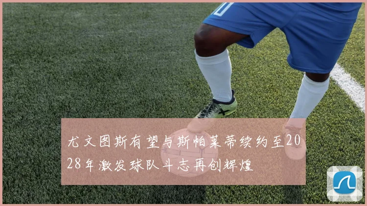 尤文图斯有望与斯帕莱蒂续约至2028年激发球队斗志再创辉煌