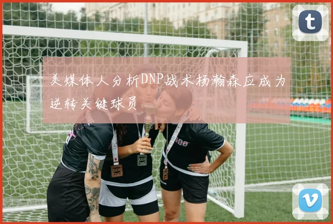美媒体人分析DNP战术杨瀚森应成为逆转关键球员