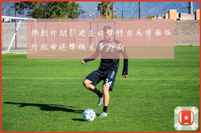 热刺计划引进左边锋特尔或将面临外租命运锋线竞争加剧