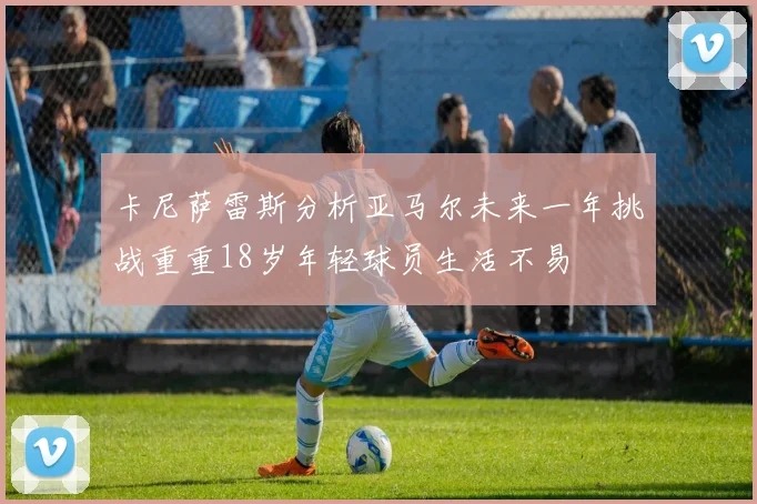 卡尼萨雷斯分析亚马尔未来一年挑战重重18岁年轻球员生活不易