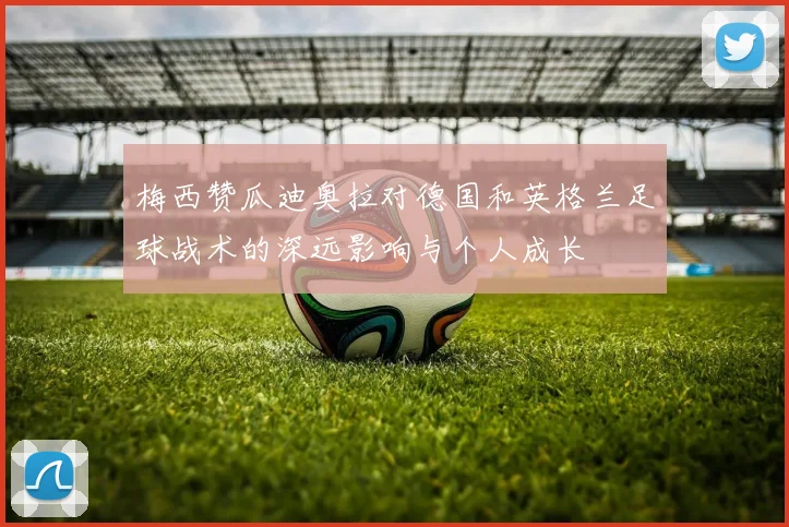 梅西赞瓜迪奥拉对德国和英格兰足球战术的深远影响与个人成长